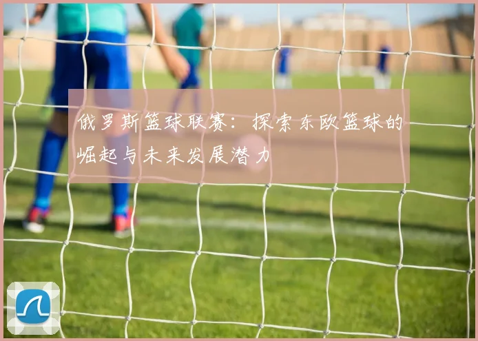 俄罗斯篮球联赛：探索东欧篮球的崛起与未来发展潜力