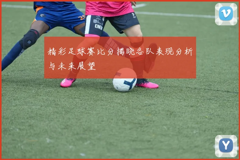 精彩足球赛比分揭晓各队表现分析与未来展望