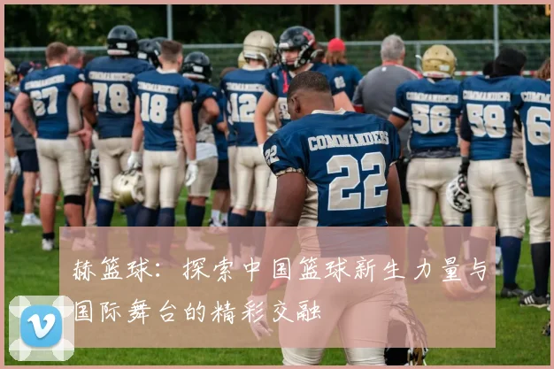赫篮球：探索中国篮球新生力量与国际舞台的精彩交融