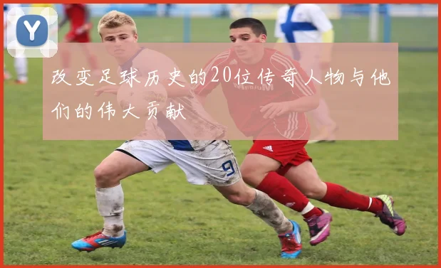 改变足球历史的20位传奇人物与他们的伟大贡献