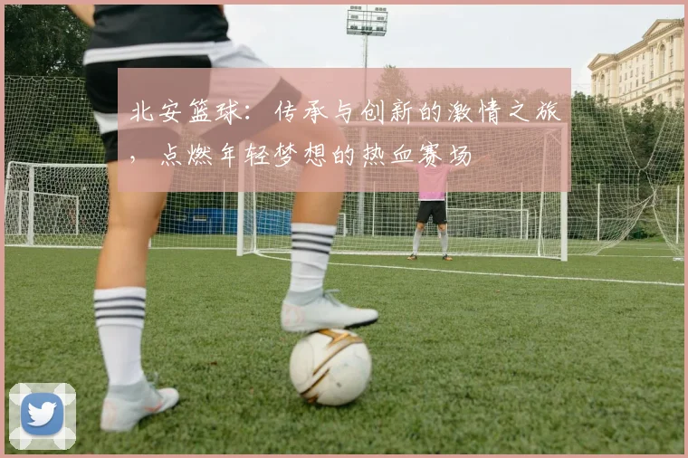 北安篮球：传承与创新的激情之旅，点燃年轻梦想的热血赛场
