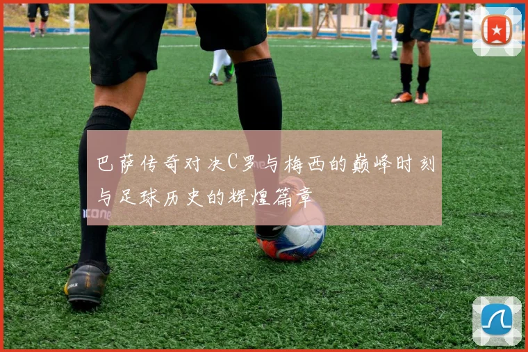 巴萨传奇对决C罗与梅西的巅峰时刻与足球历史的辉煌篇章