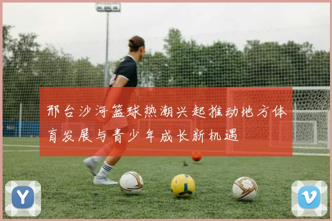 邢台沙河篮球热潮兴起推动地方体育发展与青少年成长新机遇